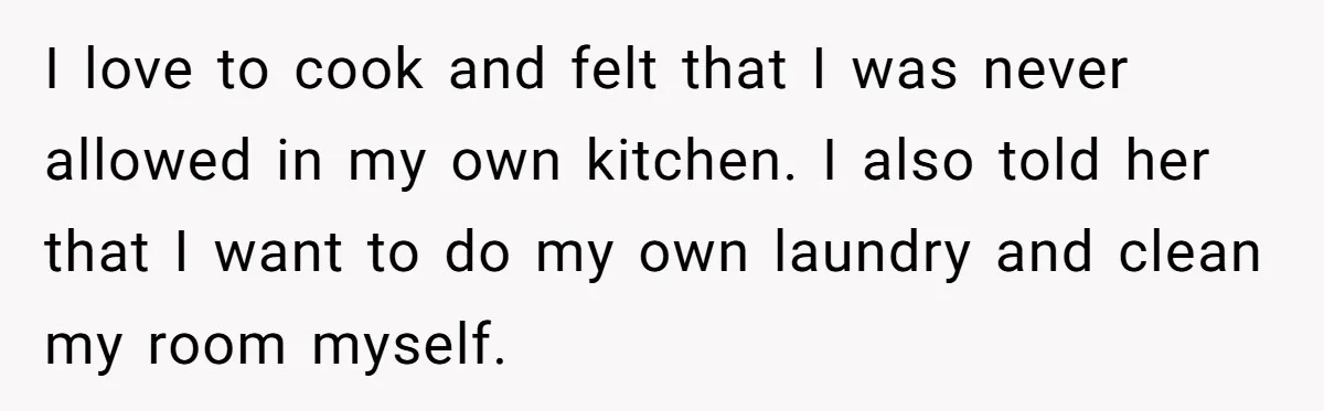 I love to cook and felt that I was never allowed in my own kitchen. I also told her that I want to do my own laundry and clean my...