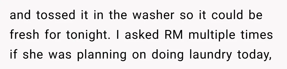 and tossed it in the washer so it could be fresh for tonight. I asked RM multiple times if she was planning on doing laundry today,