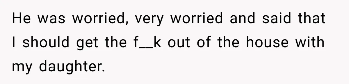 He was worried, very worried and said that I should get the f__k out of the house with my daughter.