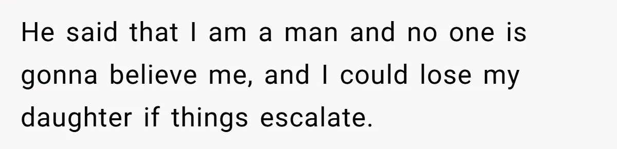 He said that I am a man and no one is gonna believe me, and I could lose my daughter if things escalate.