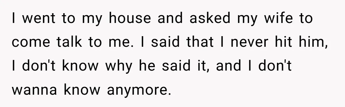 I went to my house and asked my wife to come talk to me. I said that I never hit him, I don't know why he said it, and I...