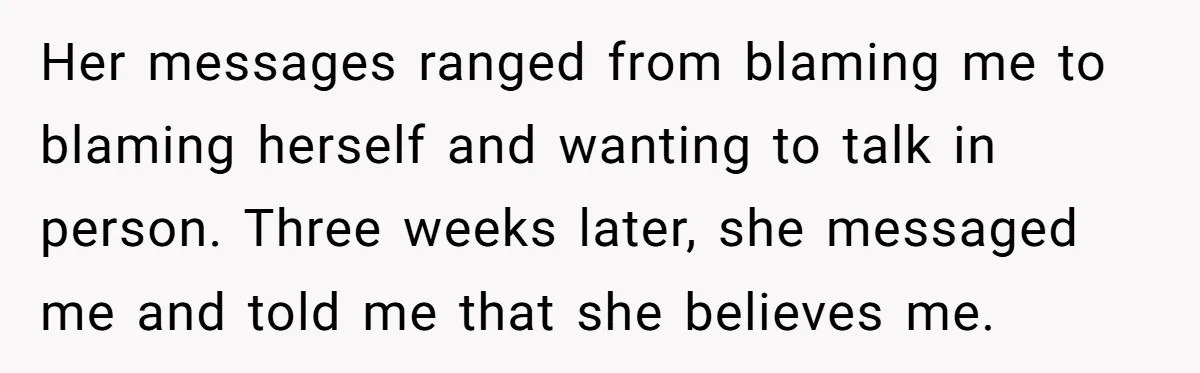 Her messages ranged from blaming me to blaming herself and wanting to talk in person. Three weeks later, she messaged me and told me that she believes me.