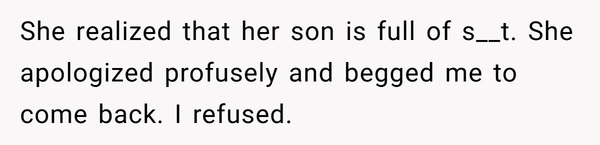 She realized that her son is full of s__t. She apologized profusely and begged me to come back. I refused.