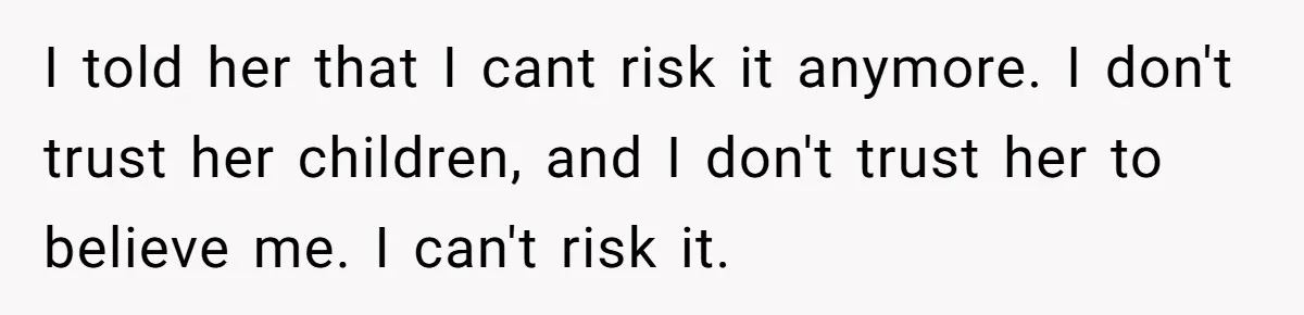 I told her that I cant risk it anymore. I don't trust her children, and I don't trust her to believe me. I can't risk it.