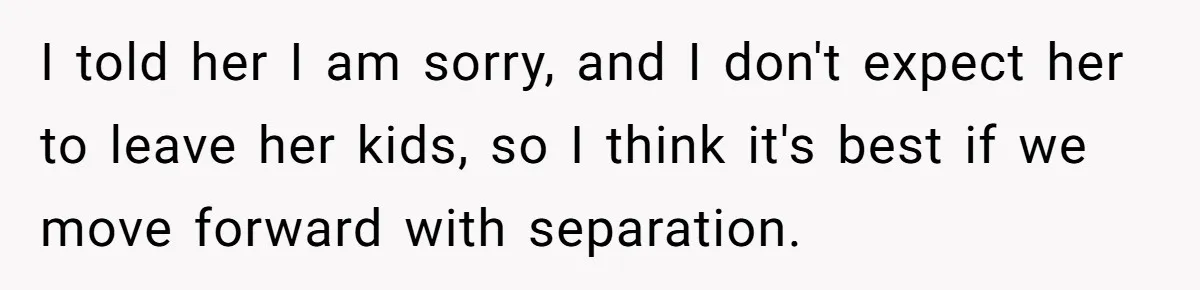 I told her I am sorry, and I don't expect her to leave her kids, so I think it's best if we move forward with separation.