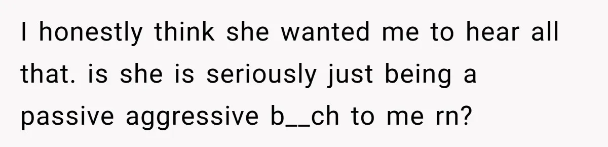 I honestly think she wanted me to hear all that. is she is seriously just being a passive aggressive b__ch to me rn?