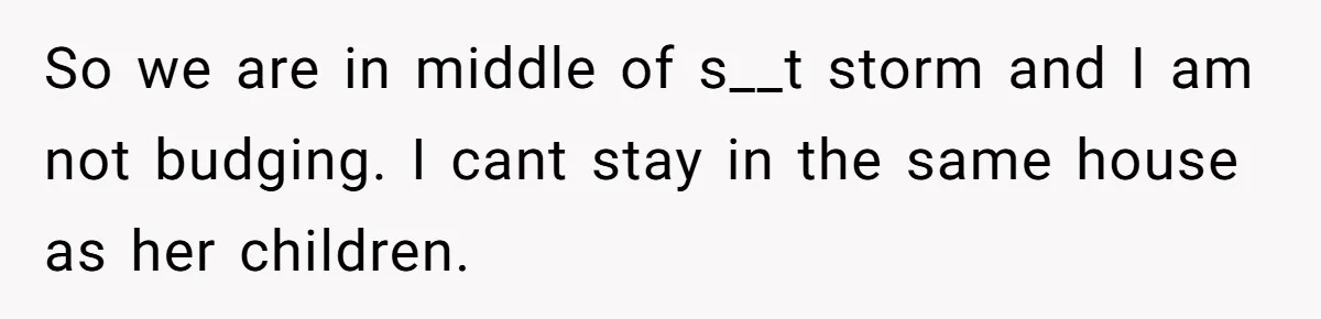 So we are in middle of s__t storm and I am not budging. I cant stay in the same house as her children.