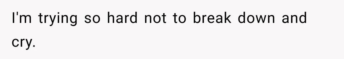 I'm trying so hard not to break down and cry.