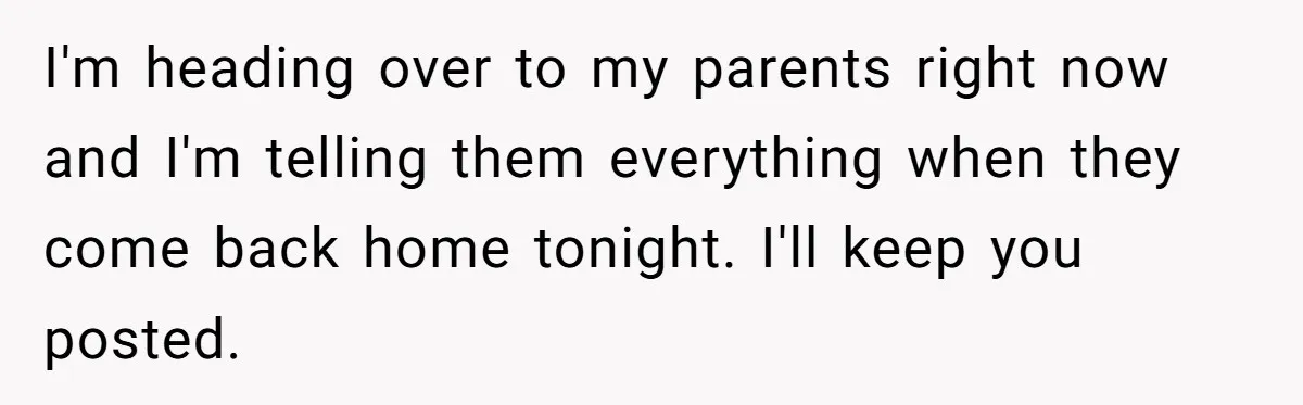 I'm heading over to my parents right now and I'm telling them everything when they come back home tonight. I'll keep you posted.