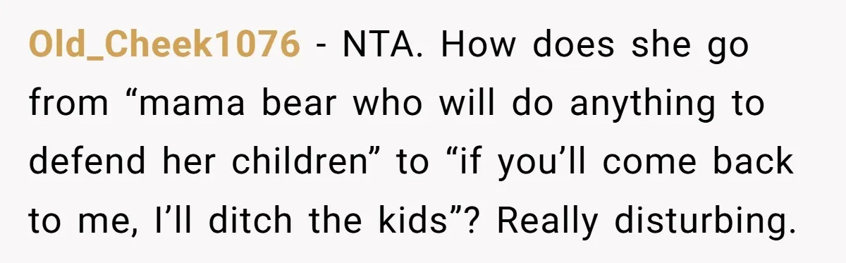 Old_Cheek1076 − NTA. How does she go from “mama bear who will do anything to defend her children” to “if you’ll come back to me, I’ll ditch the kids”? Really...