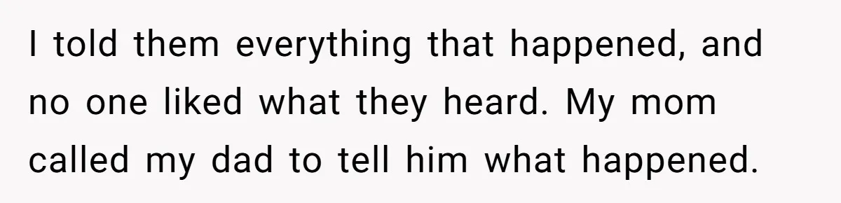 I told them everything that happened, and no one liked what they heard. My mom called my dad to tell him what happened.