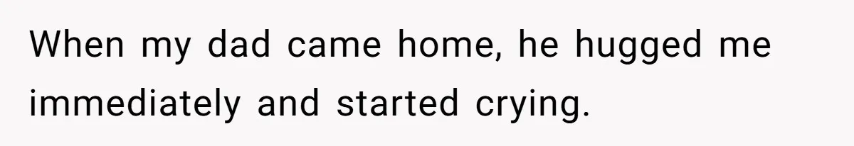 When my dad came home, he hugged me immediately and started crying.