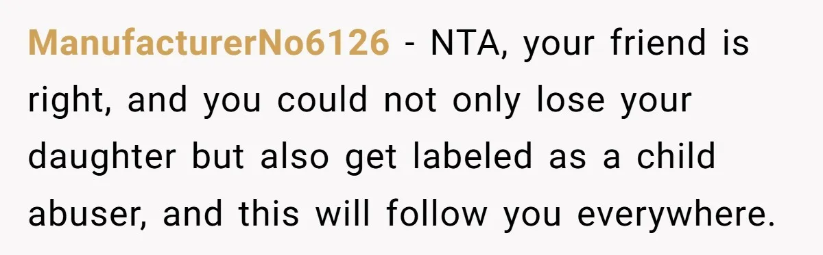 ManufacturerNo6126 − NTA, your friend is right, and you could not only lose your daughter but also get labeled as a child abuser, and this will follow you everywhere.