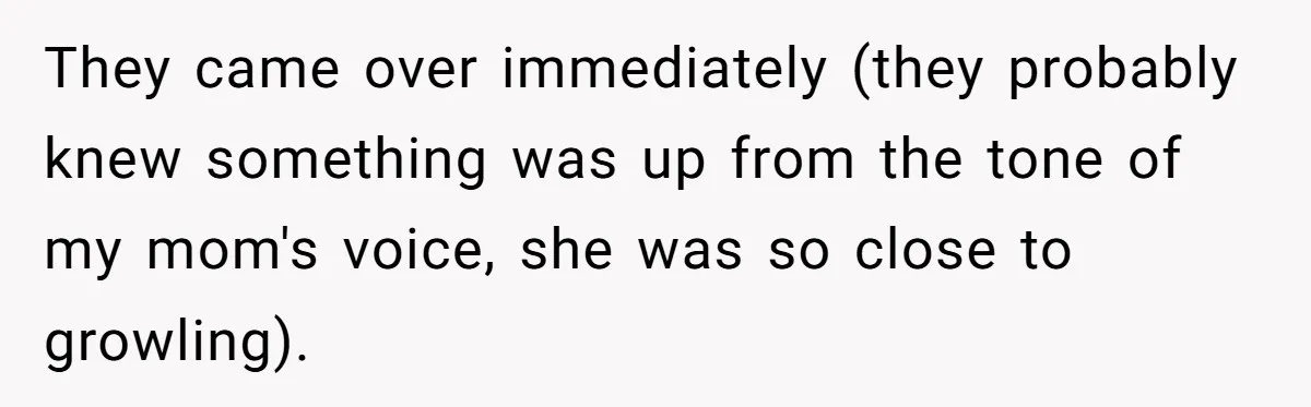 They came over immediately (they probably knew something was up from the tone of my mom's voice, she was so close to growling).