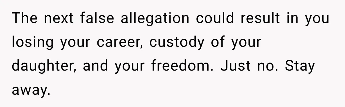 The next false allegation could result in you losing your career, custody of your daughter, and your freedom. Just no. Stay away.