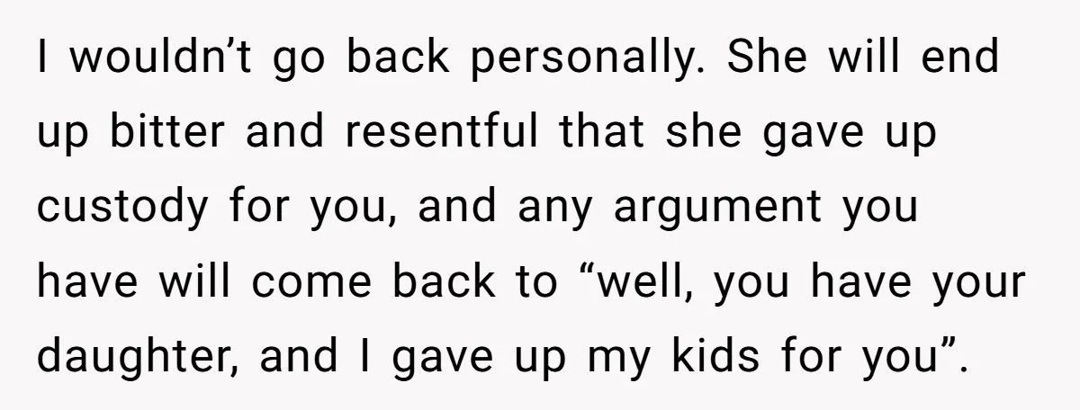 I wouldn’t go back personally. She will end up bitter and resentful that she gave up custody for you, and any argument you have will come back to “well, you...
