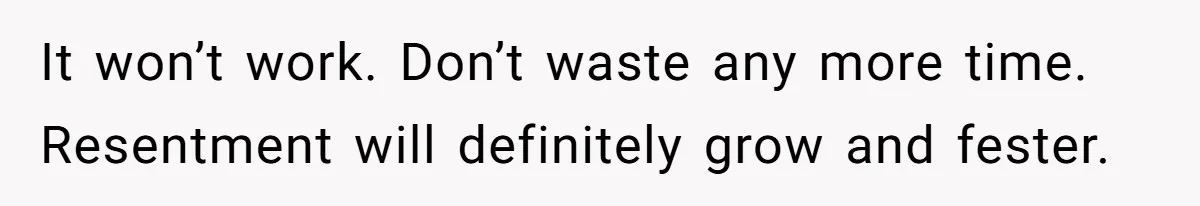 It won’t work. Don’t waste any more time. Resentment will definitely grow and fester.
