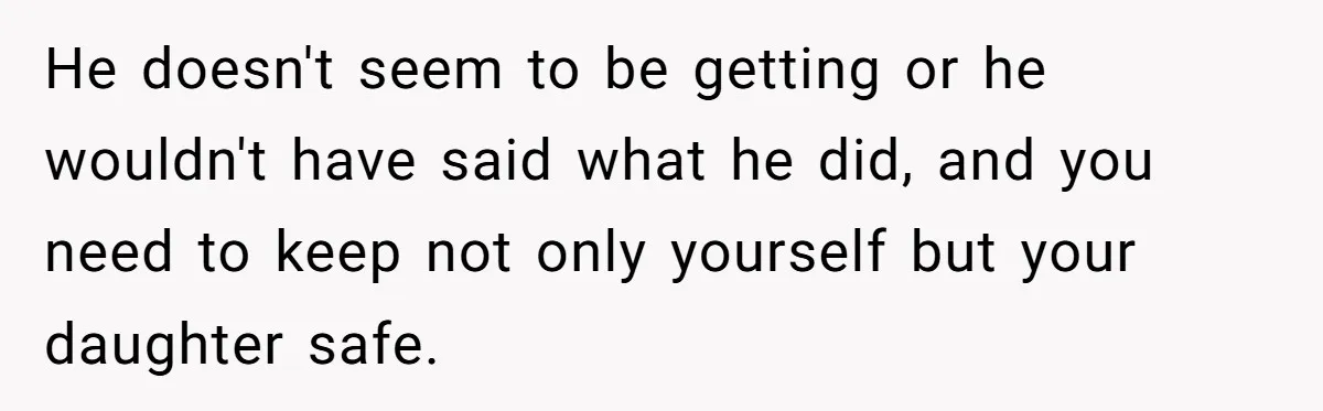 He doesn't seem to be getting or he wouldn't have said what he did, and you need to keep not only yourself but your daughter safe.