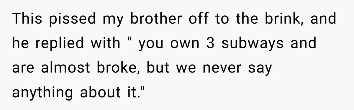 This pissed my brother off to the brink, and he replied with " you own 3 subways and are almost broke, but we never say anything about it."
