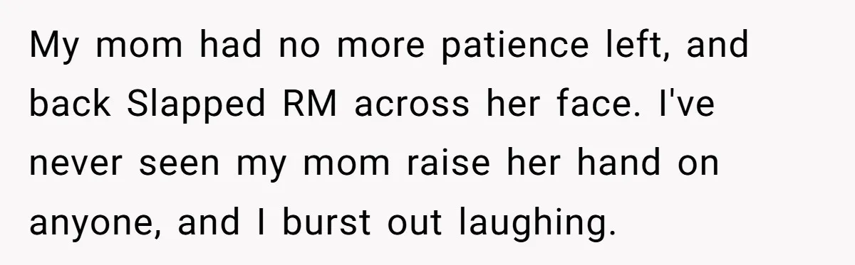 My mom had no more patience left, and back Slapped RM across her face. I've never seen my mom raise her hand on anyone, and I burst out laughing.