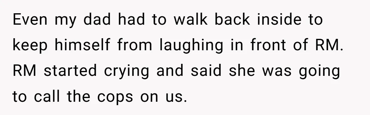 Even my dad had to walk back inside to keep himself from laughing in front of RM. RM started crying and said she was going to call the cops on...