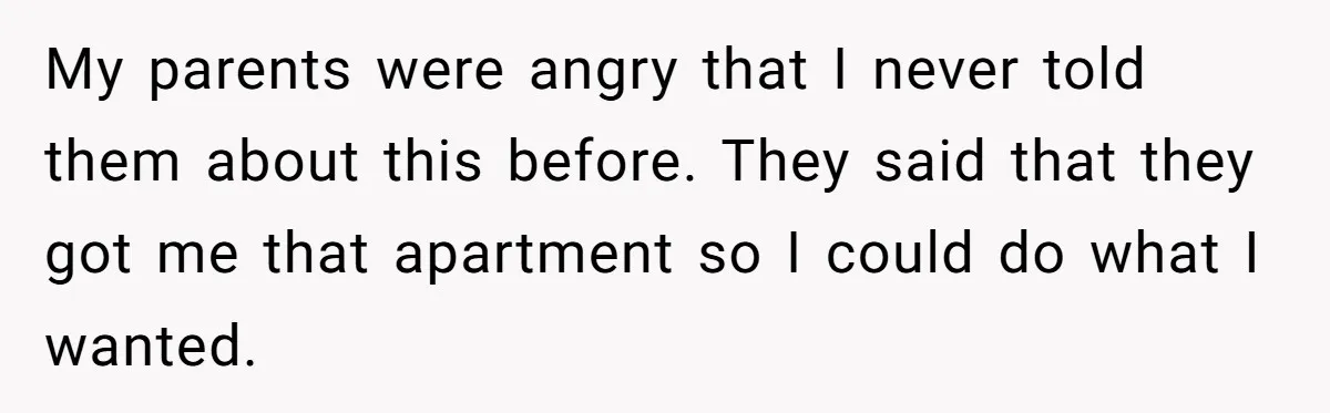 My parents were angry that I never told them about this before. They said that they got me that apartment so I could do what I wanted.