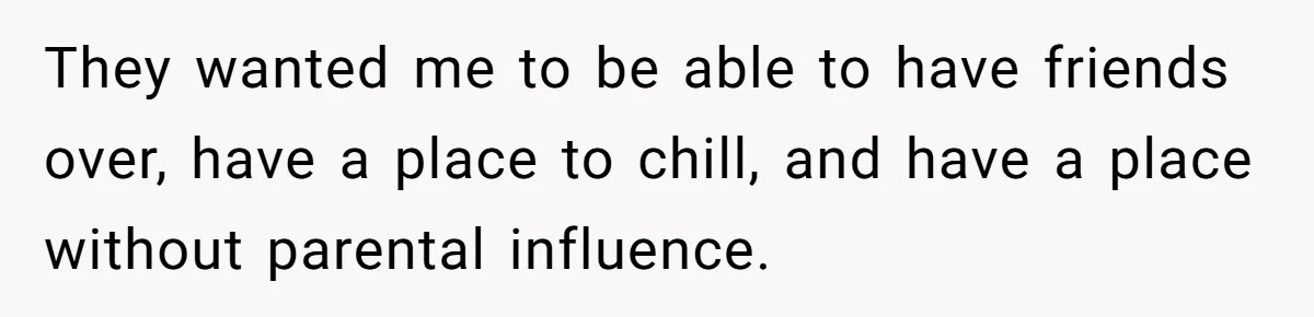 They wanted me to be able to have friends over, have a place to chill, and have a place without parental influence.