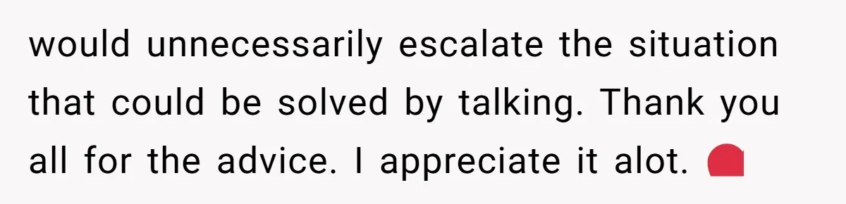 would unnecessarily escalate the situation that could be solved by talking. Thank you all for the advice. I appreciate it alot. ❤