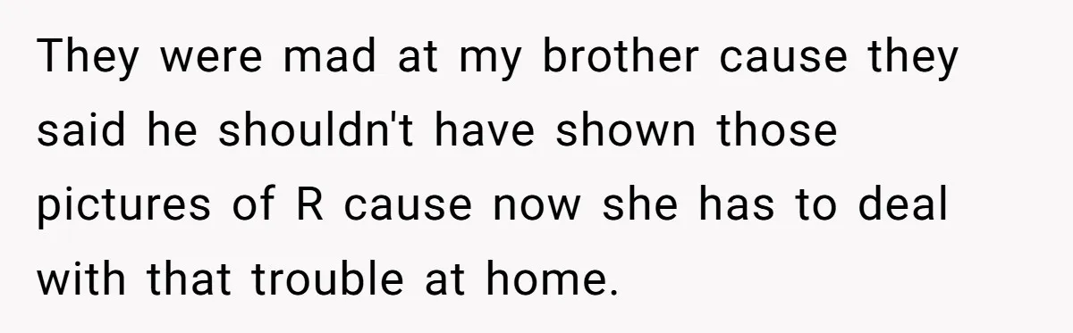 They were mad at my brother cause they said he shouldn't have shown those pictures of R cause now she has to deal with that trouble at home.