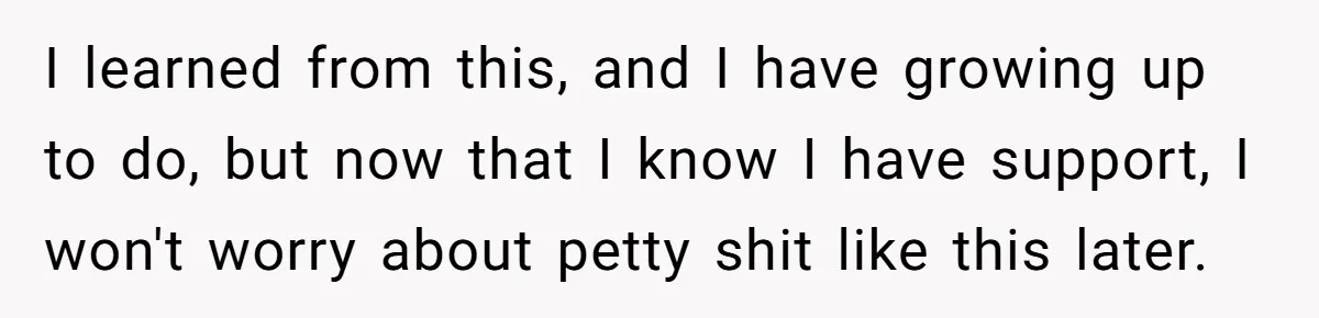 I learned from this, and I have growing up to do, but now that I know I have support, I won't worry about petty shit like this later.