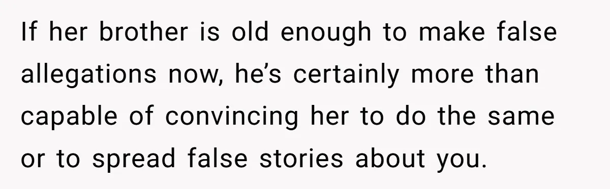If her brother is old enough to make false allegations now, he’s certainly more than capable of convincing her to do the same or to spread false stories about you.