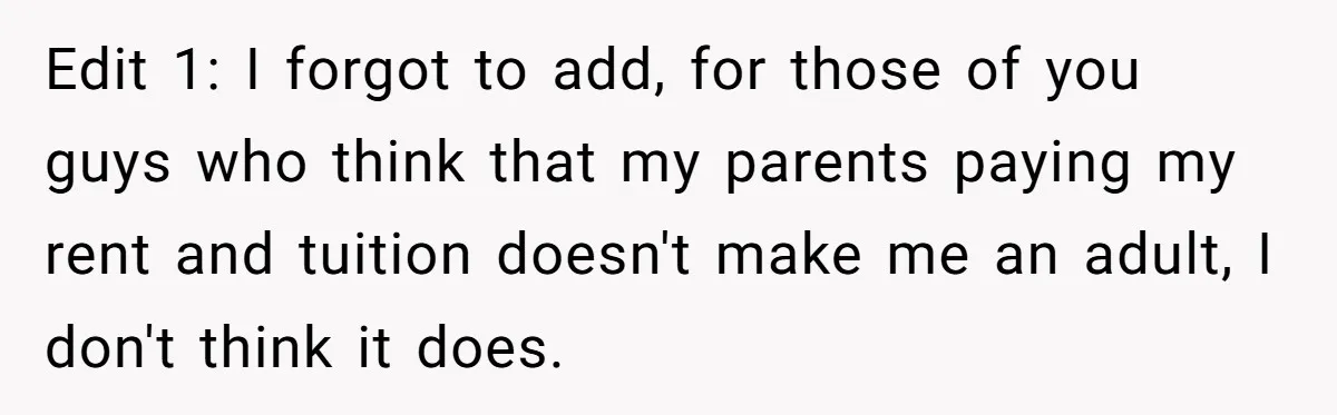 Edit 1: I forgot to add, for those of you guys who think that my parents paying my rent and tuition doesn't make me an adult, I don't think it...