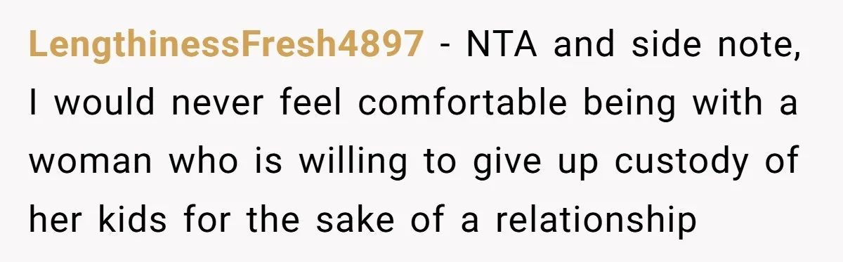 LengthinessFresh4897 − NTA and side note, I would never feel comfortable being with a woman who is willing to give up custody of her kids for the sake of a...