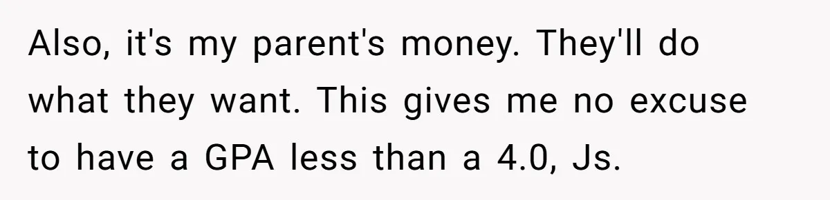 Also, it's my parent's money. They'll do what they want. This gives me no excuse to have a GPA less than a 4.0, Js.