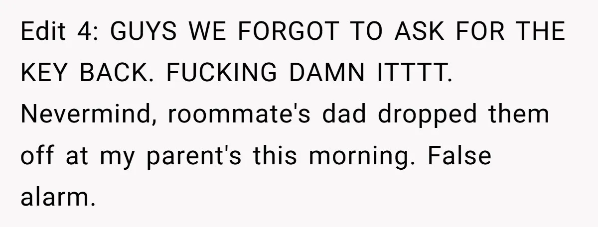 Edit 4: GUYS WE FORGOT TO ASK FOR THE KEY BACK. FUCKING DAMN ITTTT. Nevermind, roommate's dad dropped them off at my parent's this morning. False alarm.