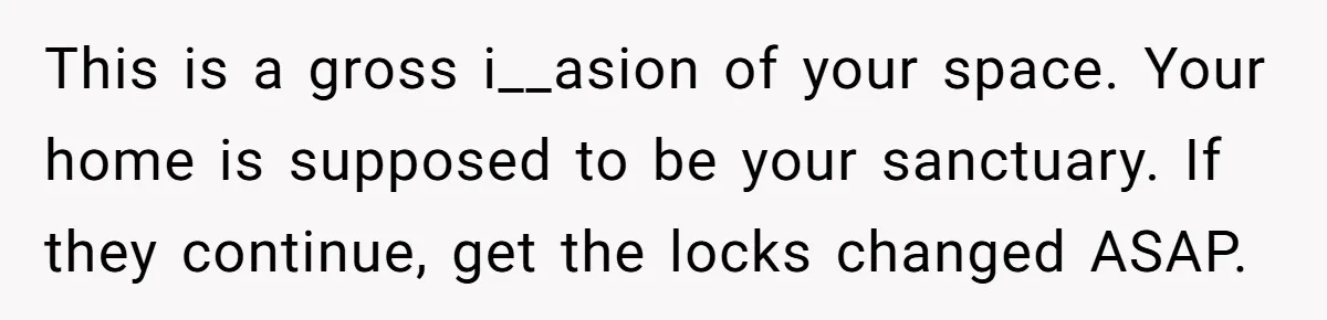 This is a gross i__asion of your space. Your home is supposed to be your sanctuary. If they continue, get the locks changed ASAP.