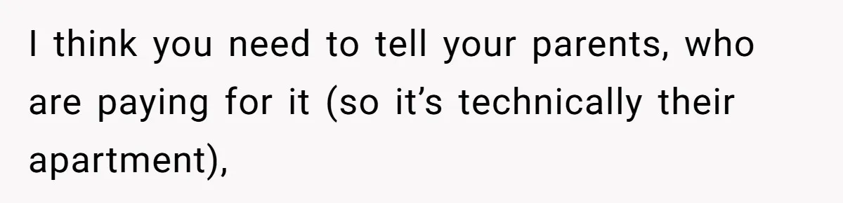 I think you need to tell your parents, who are paying for it (so it’s technically their apartment),