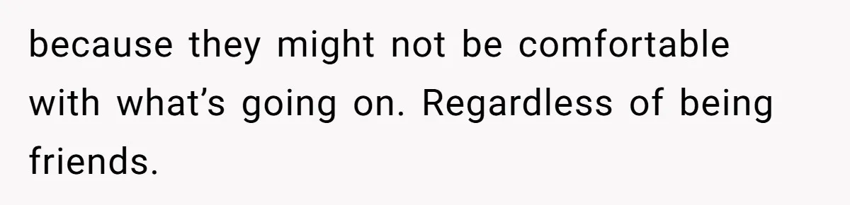 because they might not be comfortable with what’s going on. Regardless of being friends.