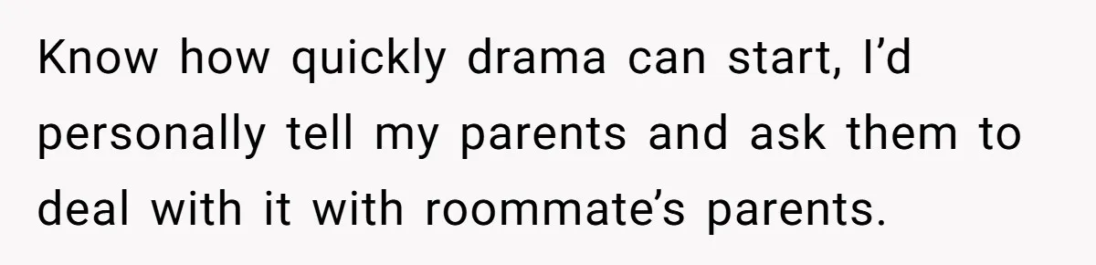 Know how quickly drama can start, I’d personally tell my parents and ask them to deal with it with roommate’s parents.