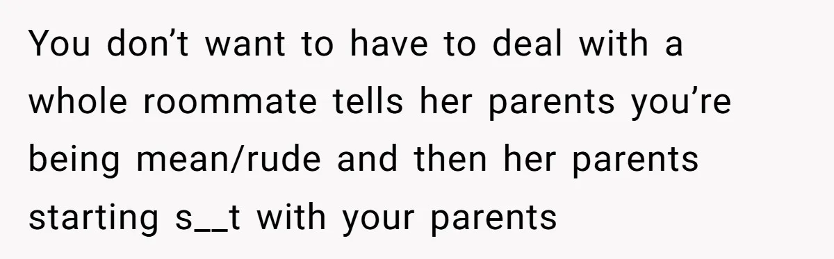 You don’t want to have to deal with a whole roommate tells her parents you’re being mean/rude and then her parents starting s__t with your parents