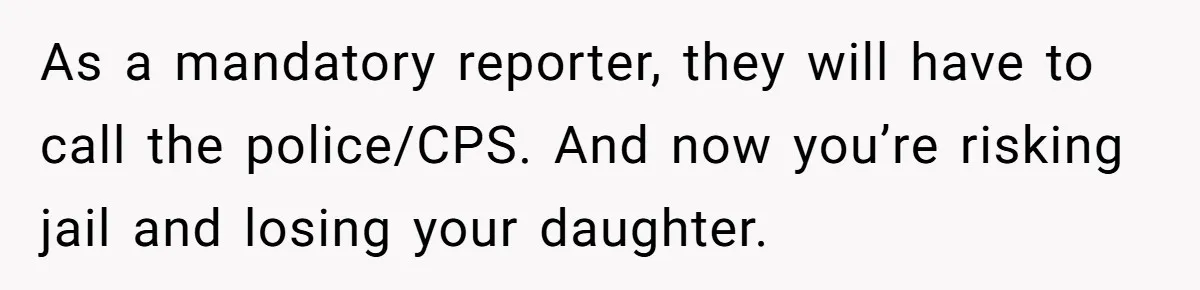 As a mandatory reporter, they will have to call the police/CPS. And now you’re risking jail and losing your daughter.