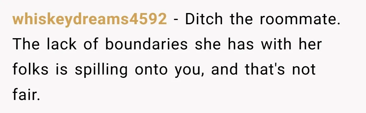 whiskeydreams4592 − Ditch the roommate. The lack of boundaries she has with her folks is spilling onto you, and that's not fair.