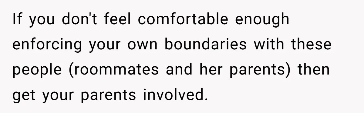If you don't feel comfortable enough enforcing your own boundaries with these people (roommates and her parents) then get your parents involved.