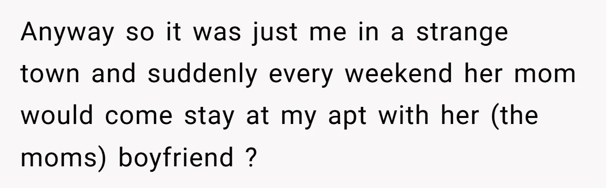 Anyway so it was just me in a strange town and suddenly every weekend her mom would come stay at my apt with her (the moms) boyfriend ?