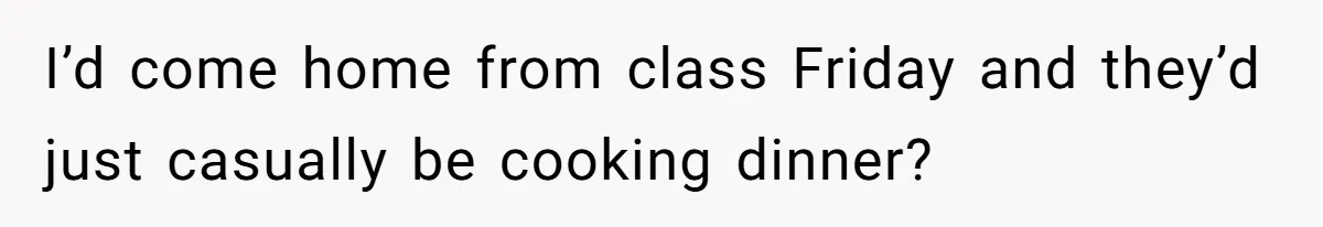 I’d come home from class Friday and they’d just casually be cooking dinner?