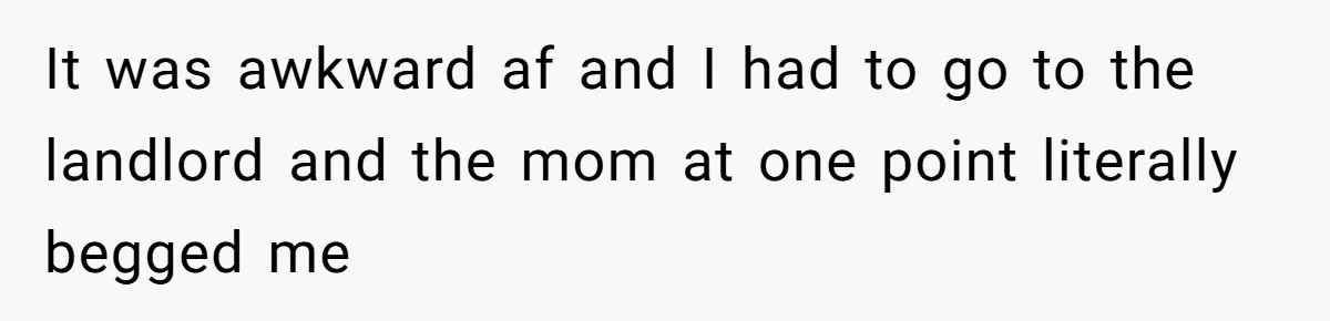 It was awkward af and I had to go to the landlord and the mom at one point literally begged me