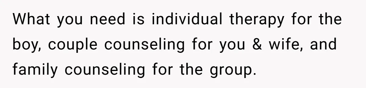 What you need is individual therapy for the boy, couple counseling for you & wife, and family counseling for the group.