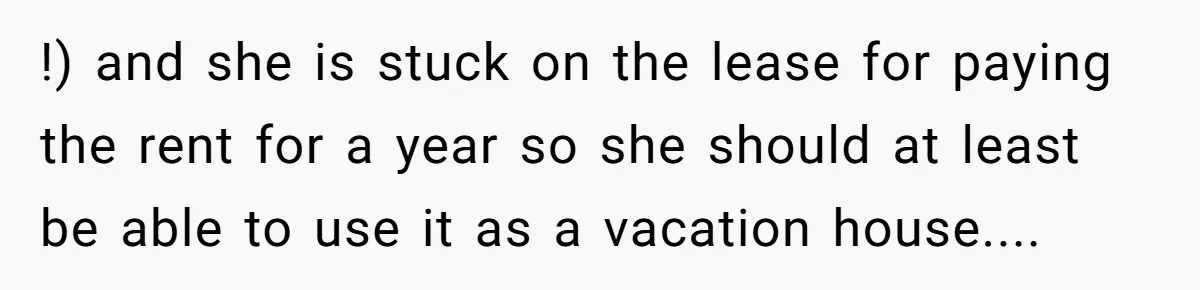 !) and she is stuck on the lease for paying the rent for a year so she should at least be able to use it as a vacation house....