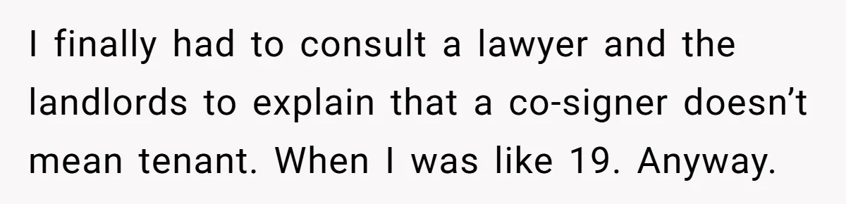 I finally had to consult a lawyer and the landlords to explain that a co-signer doesn’t mean tenant. When I was like 19. Anyway.
