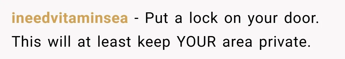 ineedvitaminsea − Put a lock on your door. This will at least keep YOUR area private.